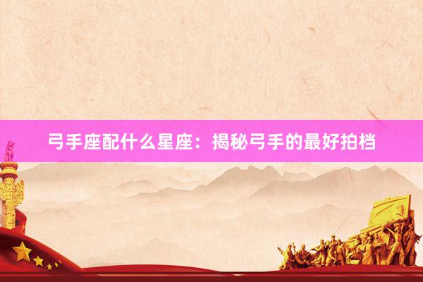 弓手座配什么星座：揭秘弓手的最好拍档