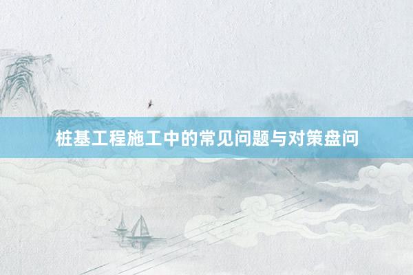桩基工程施工中的常见问题与对策盘问