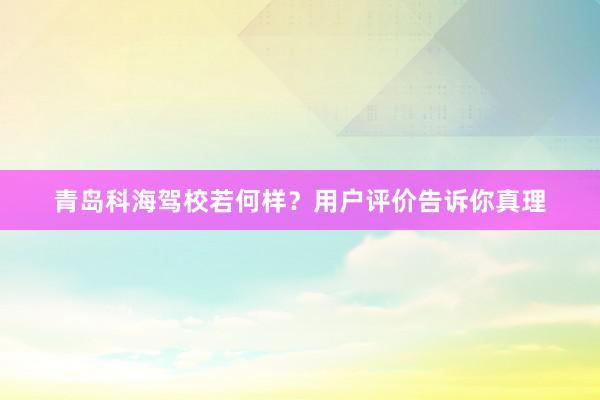 青岛科海驾校若何样？用户评价告诉你真理